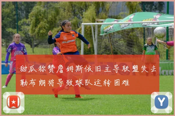 甜瓜称赞詹姆斯依旧主导联盟失去勒布朗将导致球队运转困难