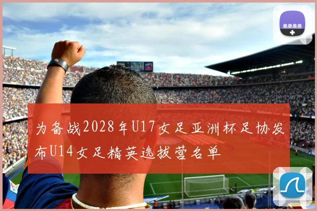 为备战2028年U17女足亚洲杯足协发布U14女足精英选拔营名单