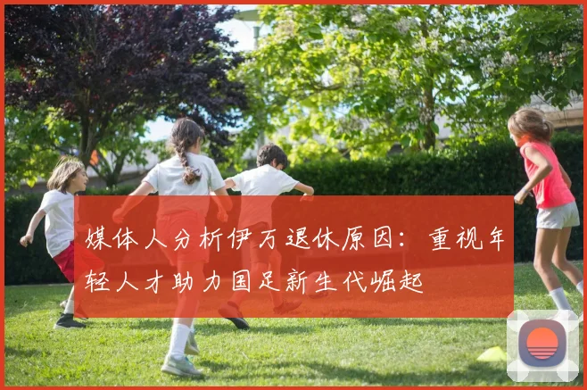 媒体人分析伊万退休原因：重视年轻人才助力国足新生代崛起
