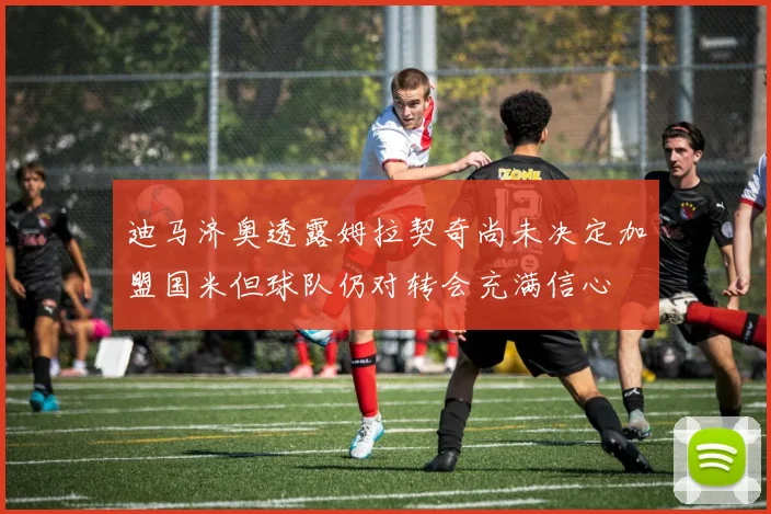 迪马济奥透露姆拉契奇尚未决定加盟国米但球队仍对转会充满信心