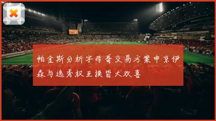 帕金斯分析字母哥交易方案申京伊森与选秀权互换皆大欢喜