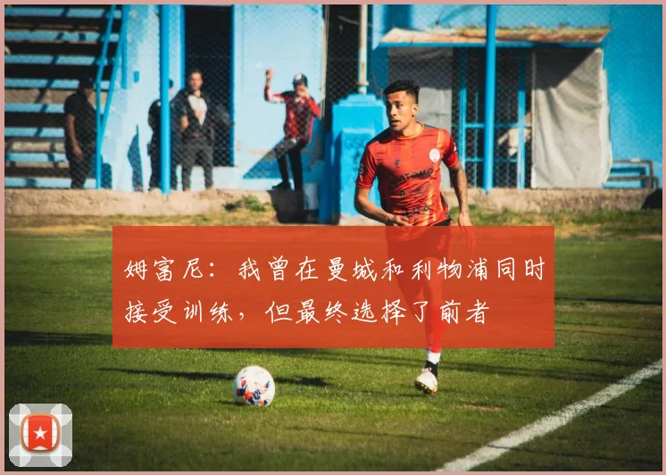 姆富尼：我曾在曼城和利物浦同时接受训练，但最终选择了前者