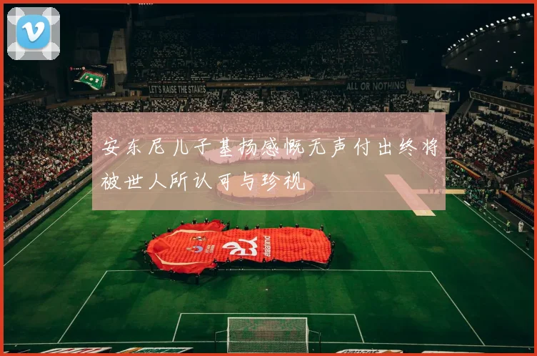 安东尼儿子基扬感慨无声付出终将被世人所认可与珍视