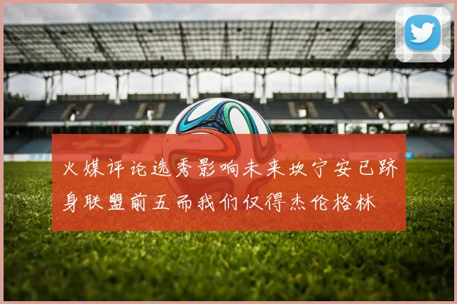 火媒评论选秀影响未来坎宁安已跻身联盟前五而我们仅得杰伦格林