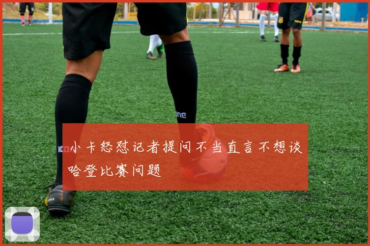 小卡怒怼记者提问不当直言不想谈哈登比赛问题