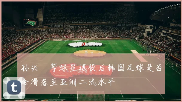 孙兴慜等球星退役后韩国足球是否会滑落至亚洲二流水平