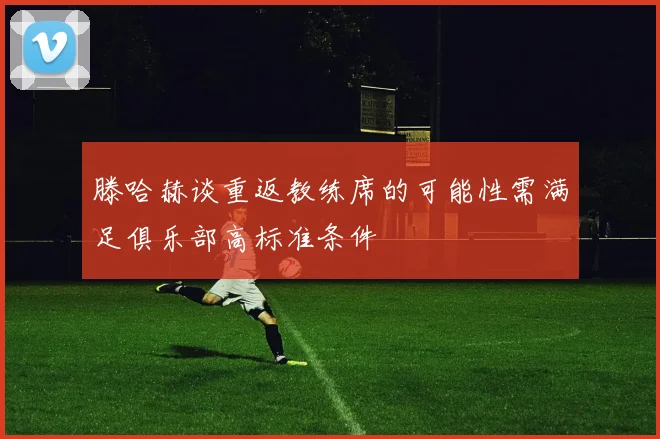 滕哈赫谈重返教练席的可能性需满足俱乐部高标准条件