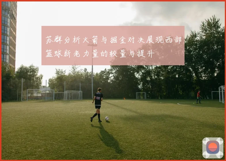 苏群分析火箭与掘金对决展现西部篮球新老力量的较量与提升