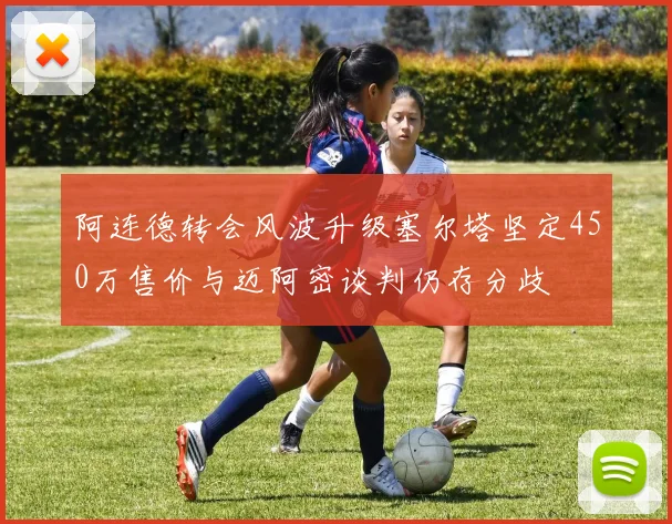 阿连德转会风波升级塞尔塔坚定450万售价与迈阿密谈判仍存分歧