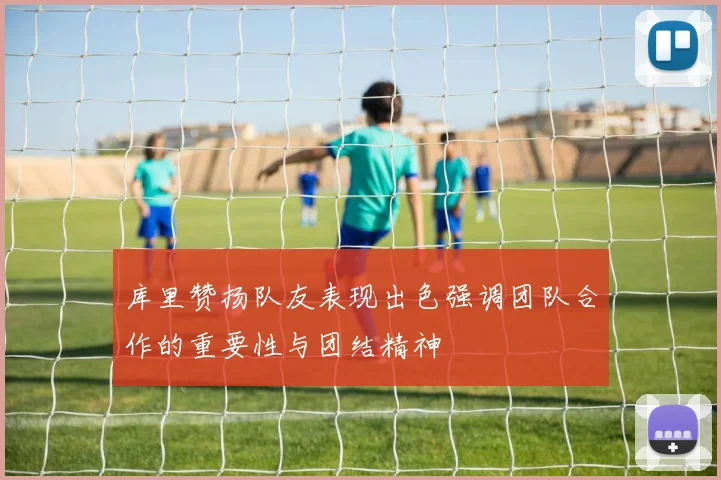 库里赞扬队友表现出色强调团队合作的重要性与团结精神