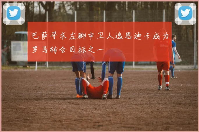 巴萨寻求左脚中卫人选恩迪卡成为罗马转会目标之一