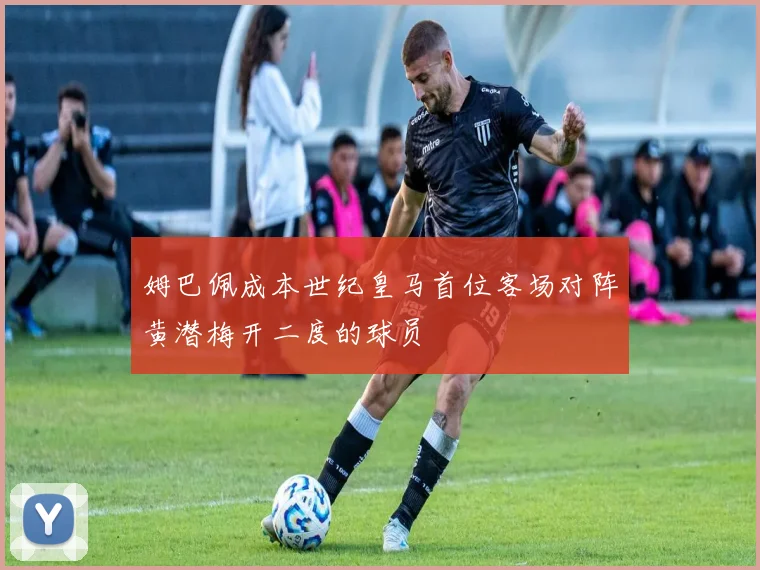 姆巴佩成本世纪皇马首位客场对阵黄潜梅开二度的球员