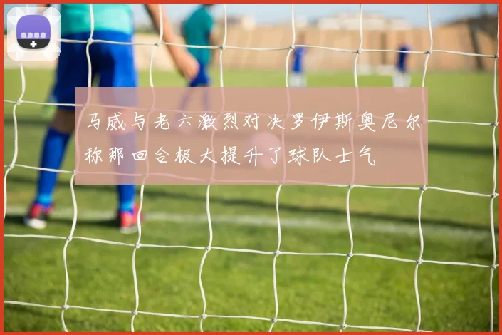 马威与老六激烈对决罗伊斯奥尼尔称那回合极大提升了球队士气