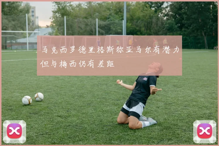 马克西罗德里格斯称亚马尔有潜力但与梅西仍有差距