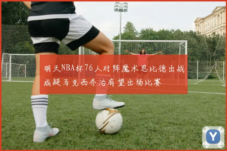 明天NBA杯76人对阵魔术恩比德出战成疑马克西乔治有望出场比赛