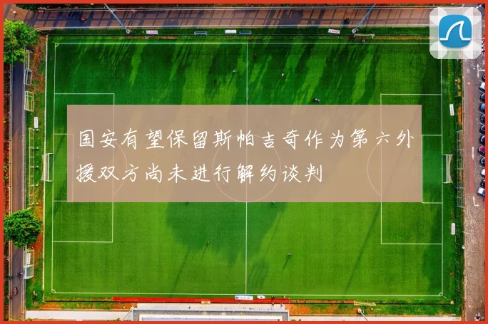 国安有望保留斯帕吉奇作为第六外援双方尚未进行解约谈判