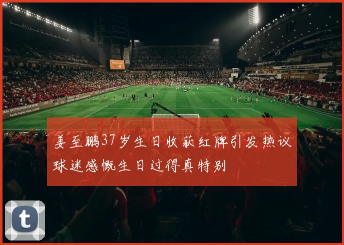 姜至鹏37岁生日收获红牌引发热议球迷感慨生日过得真特别