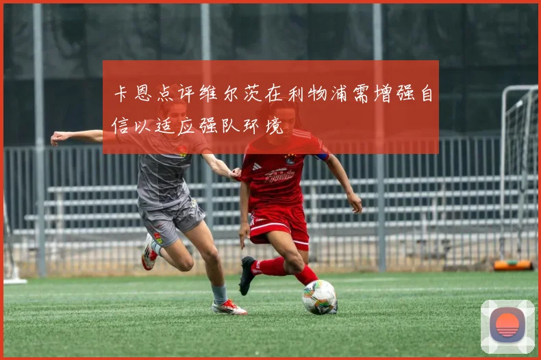 卡恩点评维尔茨在利物浦需增强自信以适应强队环境