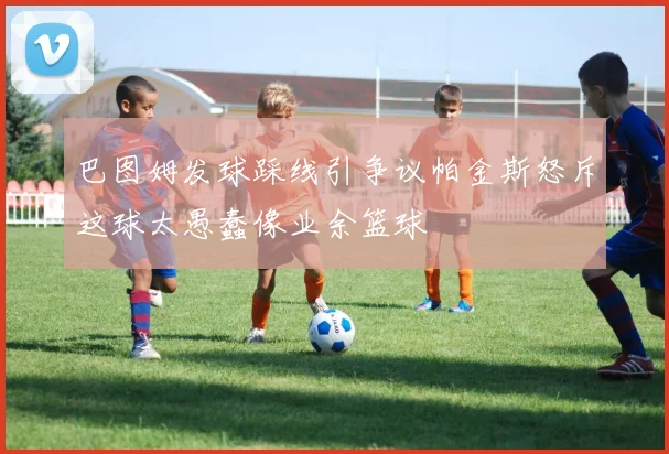 巴图姆发球踩线引争议帕金斯怒斥这球太愚蠢像业余篮球