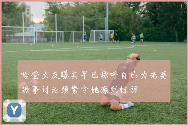 哈登女友曝其早已称呼自己为老婆婚事讨论频繁令她感到惊讶