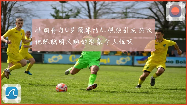 特朗普与C罗踢球的AI视频引发热议他既聪明又酷的形象令人惊叹