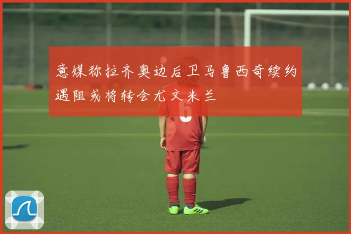 意媒称拉齐奥边后卫马鲁西奇续约遇阻或将转会尤文米兰