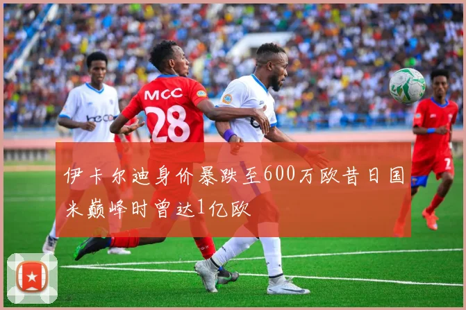 伊卡尔迪身价暴跌至600万欧昔日国米巅峰时曾达1亿欧