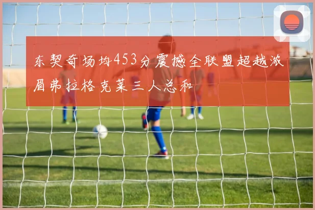 东契奇场均453分震撼全联盟超越浓眉弗拉格克莱三人总和