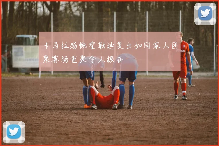 卡马拉感慨霍勒迪复出如同家人团聚赛场重聚令人振奋