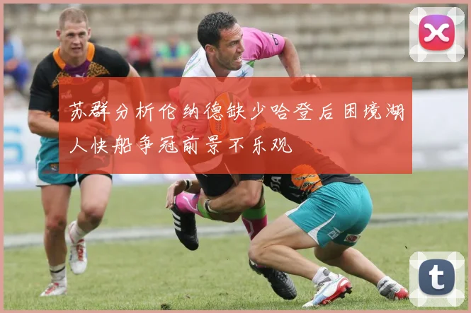 苏群分析伦纳德缺少哈登后困境湖人快船争冠前景不乐观