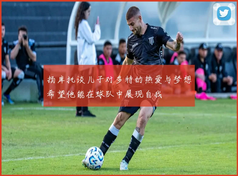 扬库托谈儿子对多特的热爱与梦想希望他能在球队中展现自我