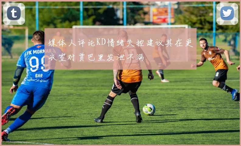 媒体人评论KD情绪失控建议其在更衣室对贾巴里发泄不满