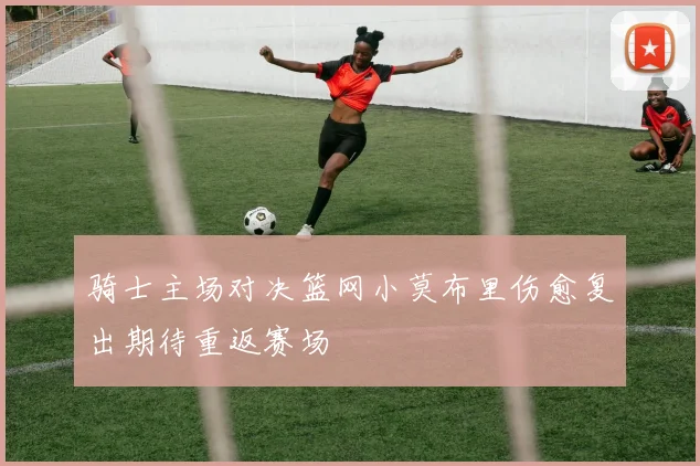 骑士主场对决篮网小莫布里伤愈复出期待重返赛场