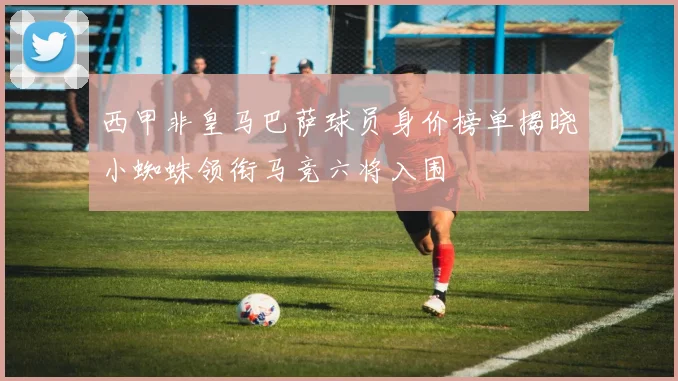 西甲非皇马巴萨球员身价榜单揭晓小蜘蛛领衔马竞六将入围