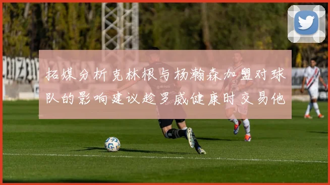 拓媒分析克林根与杨瀚森加盟对球队的影响建议趁罗威健康时交易他