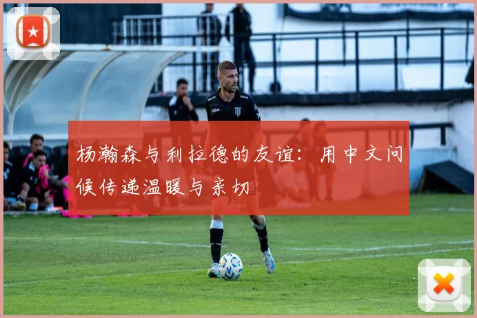 杨瀚森与利拉德的友谊：用中文问候传递温暖与亲切