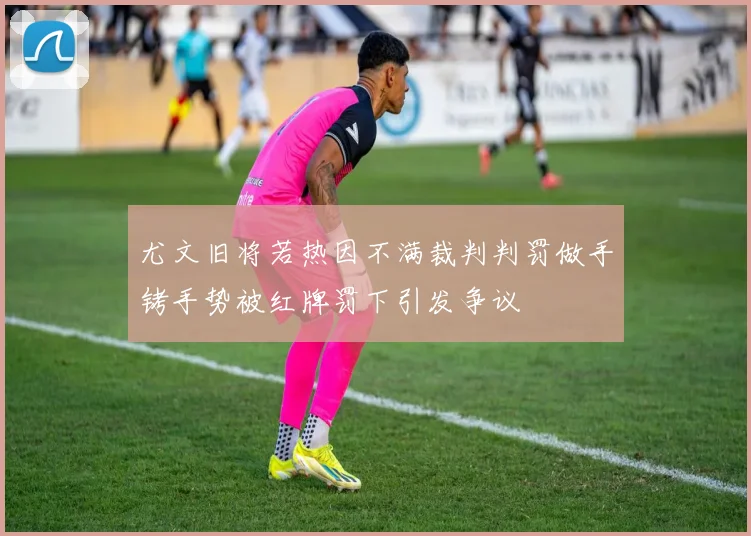 尤文旧将若热因不满裁判判罚做手铐手势被红牌罚下引发争议