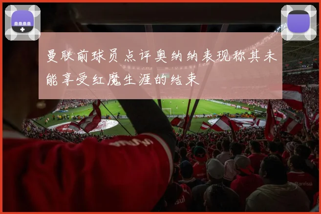曼联前球员点评奥纳纳表现称其未能享受红魔生涯的结束