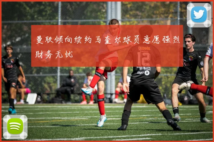 曼联倾向续约马奎尔球员意愿强烈财务无忧
