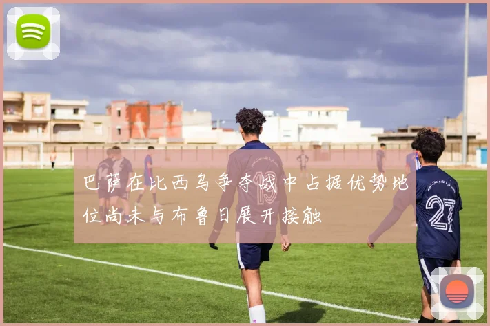 巴萨在比西乌争夺战中占据优势地位尚未与布鲁日展开接触