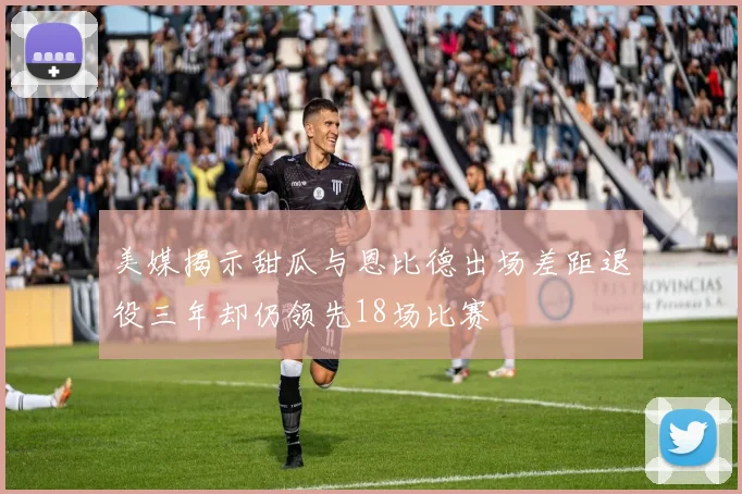 美媒揭示甜瓜与恩比德出场差距退役三年却仍领先18场比赛