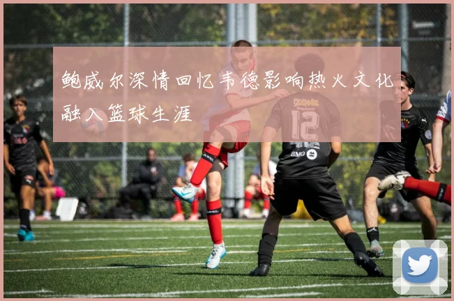 鲍威尔深情回忆韦德影响热火文化融入篮球生涯
