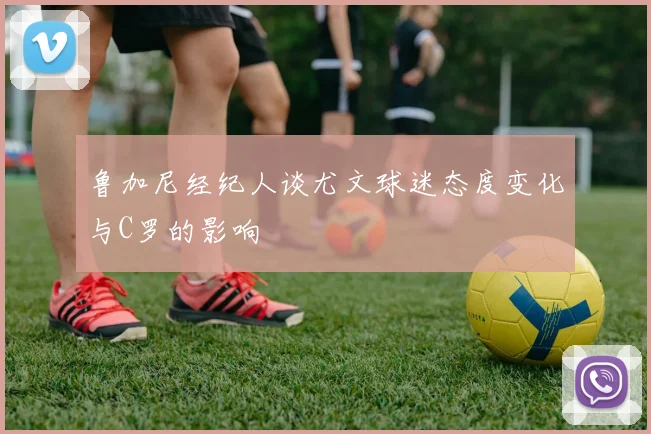 鲁加尼经纪人谈尤文球迷态度变化与C罗的影响
