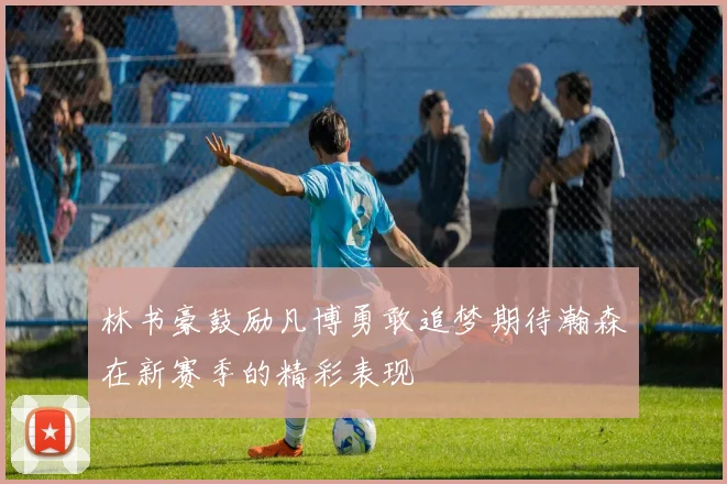 林书豪鼓励凡博勇敢追梦期待瀚森在新赛季的精彩表现